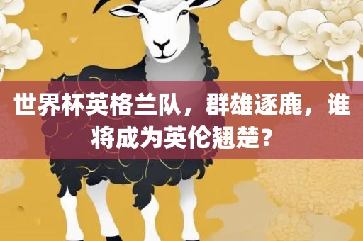 世界杯英格兰队，群雄逐鹿，谁将成为英伦翘楚？