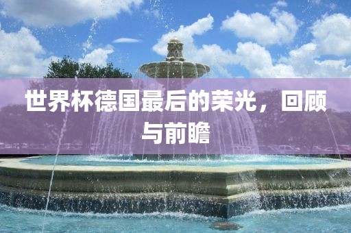 世界杯德国最后的荣光，回顾与前瞻