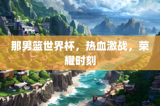 那男篮世界杯，热血激战，荣耀时刻