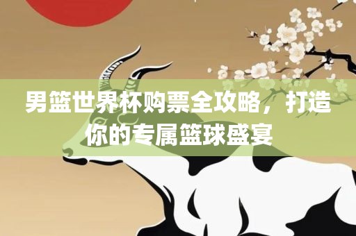男篮世界杯购票全攻略，打造你的专属篮球盛宴