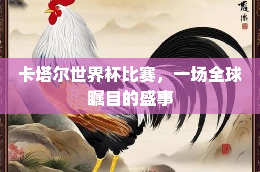 卡塔尔世界杯比赛，一场全球瞩目的盛事