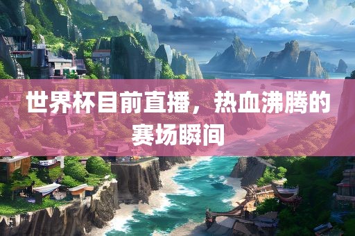 世界杯目前直播，热血沸腾的赛场瞬间