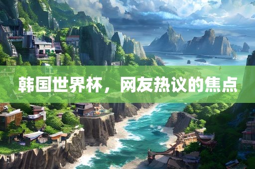 韩国世界杯，网友热议的焦点
