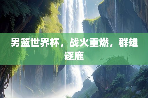 男篮世界杯，战火重燃，群雄逐鹿