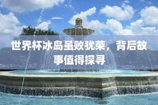 世界杯冰岛虽败犹荣，背后故事值得探寻