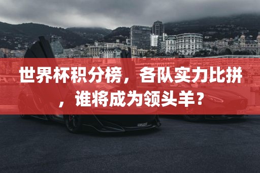 世界杯积分榜，各队实力比拼，谁将成为领头羊？