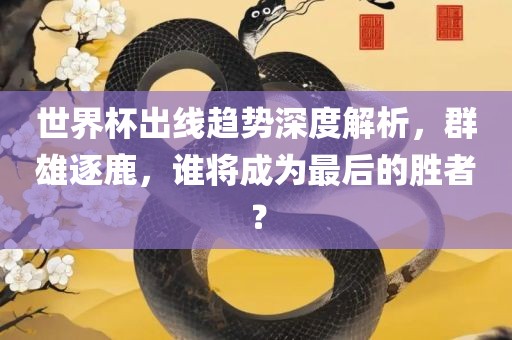 世界杯出线趋势深度解析，群雄逐鹿，谁将成为最后的胜者？