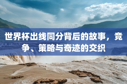 世界杯出线同分背后的故事，竞争、策略与奇迹的交织