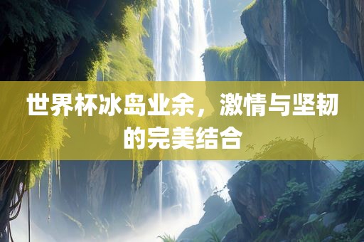 世界杯冰岛业余，激情与坚韧的完美结合
